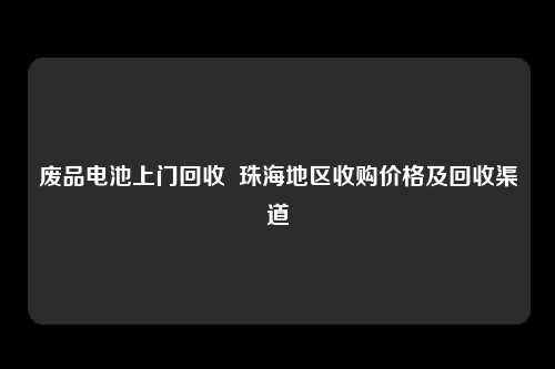 废品电池上门回收  珠海地区收购价格及回收渠道