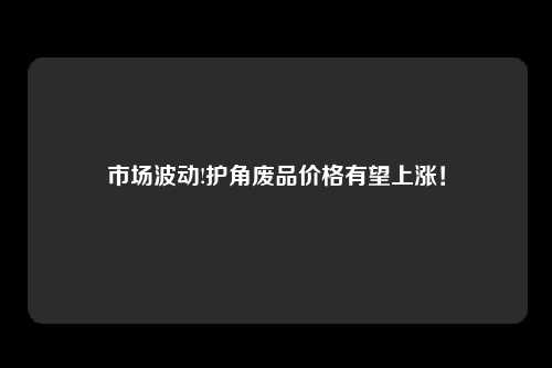 市场波动!护角废品价格有望上涨！