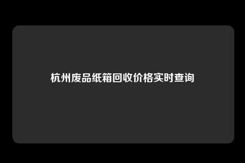 杭州废品纸箱回收价格实时查询
