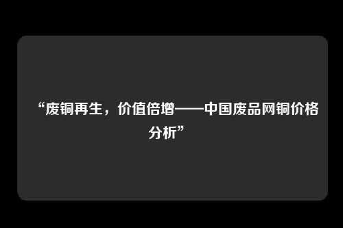 “废铜再生，价值倍增——中国废品网铜价格分析” 