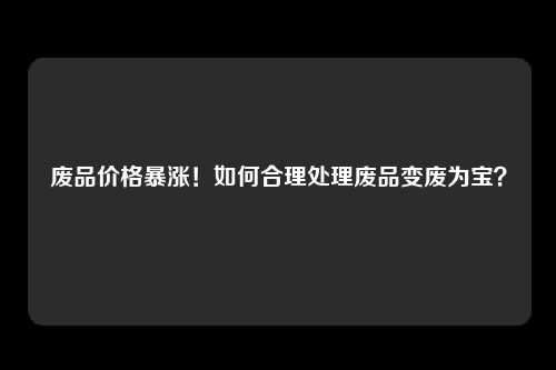 废品价格暴涨！如何合理处理废品变废为宝？