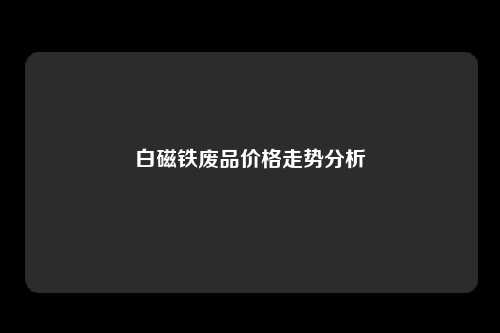 白磁铁废品价格走势分析