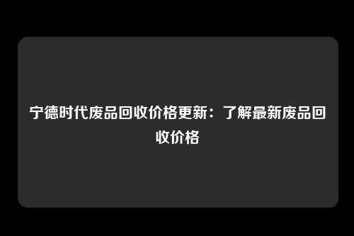 宁德时代废品回收价格更新：了解最新废品回收价格
