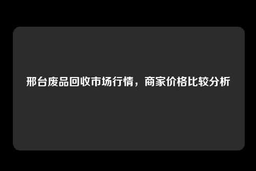 邢台废品回收市场行情，商家价格比较分析