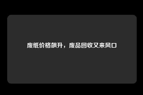 废纸价格飙升，废品回收又来风口