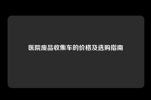 医院废品收集车的价格及选购指南