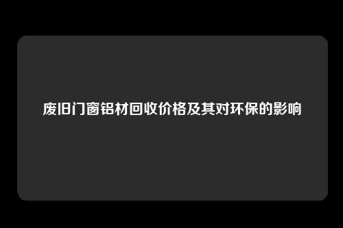 废旧门窗铝材回收价格及其对环保的影响