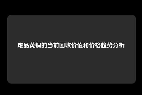 废品黄铜的当前回收价值和价格趋势分析