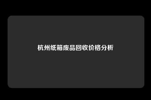 杭州纸箱废品回收价格分析