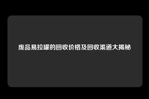 废品易拉罐的回收价格及回收渠道大揭秘
