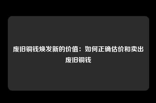 废旧铜钱焕发新的价值：如何正确估价和卖出废旧铜钱