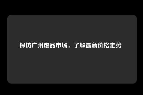 探访广州废品市场，了解最新价格走势 