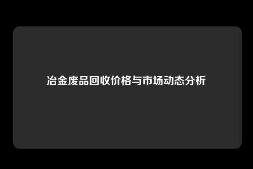 冶金废品回收价格与市场动态分析