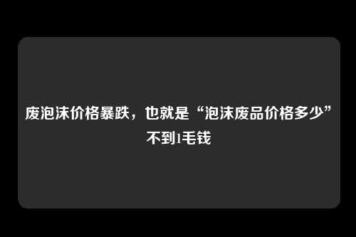 废泡沫价格暴跌，也就是“泡沫废品价格多少”不到1毛钱