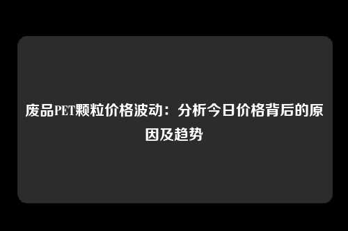 废品PET颗粒价格波动：分析今日价格背后的原因及趋势