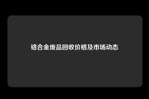铬合金废品回收价格及市场动态