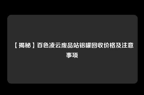 【揭秘】百色凌云废品站铝罐回收价格及注意事项
