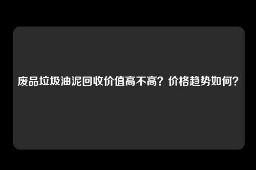 废品垃圾油泥回收价值高不高？价格趋势如何？