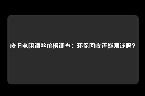 废旧电阻铜丝价格调查：环保回收还能赚钱吗？