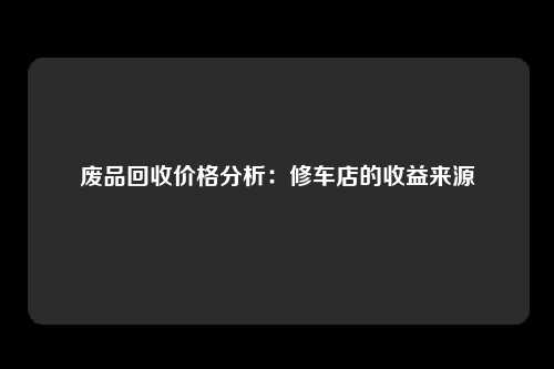 废品回收价格分析：修车店的收益来源