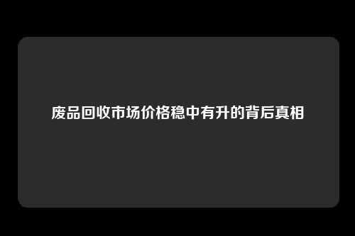 废品回收市场价格稳中有升的背后真相