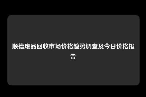 顺德废品回收市场价格趋势调查及今日价格报告