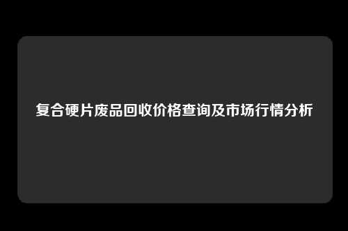 复合硬片废品回收价格查询及市场行情分析
