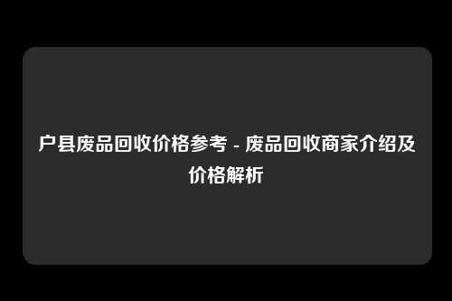 户县废品回收价格参考 - 废品回收商家介绍及价格解析