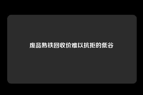 废品熟铁回收价难以抗拒的低谷