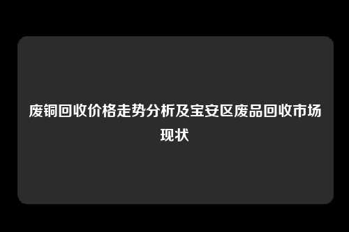 废铜回收价格走势分析及宝安区废品回收市场现状