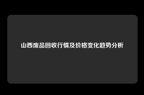 山西废品回收行情及价格变化趋势分析