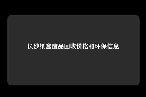 长沙纸盒废品回收价格和环保信息