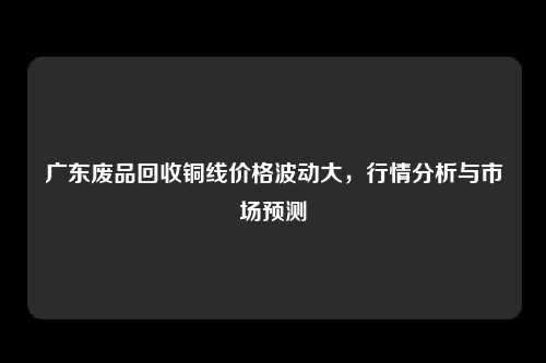 广东废品回收铜线价格波动大，行情分析与市场预测
