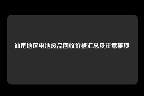汕尾地区电池废品回收价格汇总及注意事项