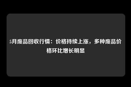 5月废品回收行情：价格持续上涨，多种废品价格环比增长明显