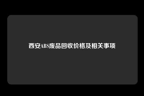 西安ABS废品回收价格及相关事项
