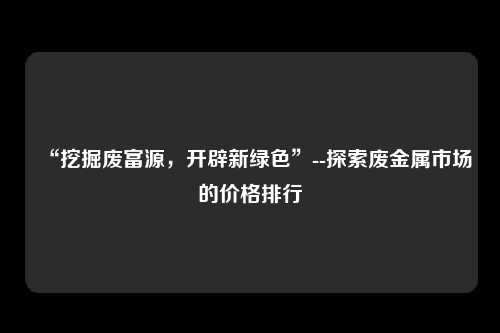 “挖掘废富源，开辟新绿色”--探索废金属市场的价格排行