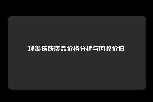 球墨铸铁废品价格分析与回收价值