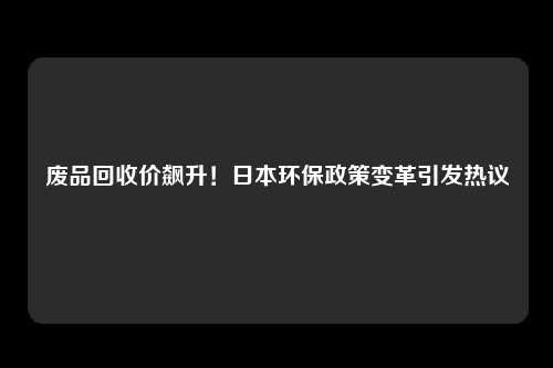 废品回收价飙升！日本环保政策变革引发热议