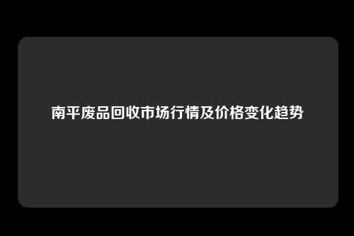 南平废品回收市场行情及价格变化趋势