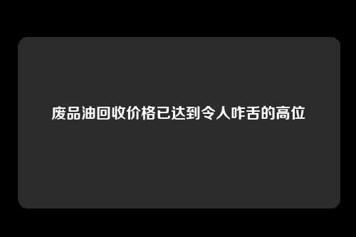 废品油回收价格已达到令人咋舌的高位