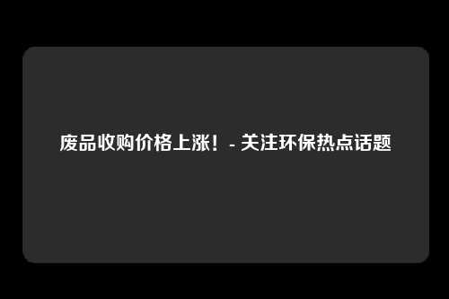 废品收购价格上涨！- 关注环保热点话题