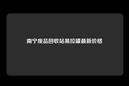 南宁废品回收站易拉罐最新价格