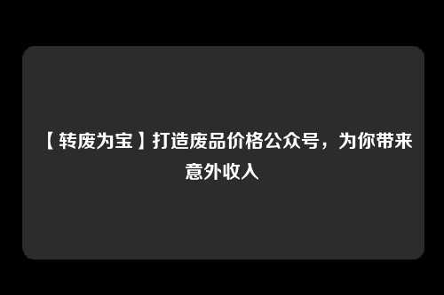 【转废为宝】打造废品价格公众号，为你带来意外收入