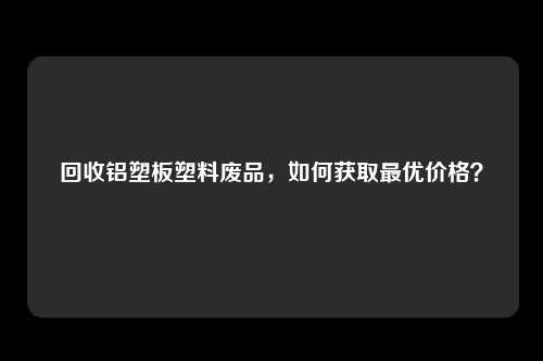 回收铝塑板塑料废品，如何获取最优价格？