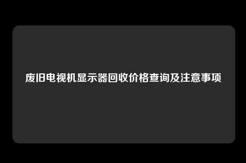 废旧电视机显示器回收价格查询及注意事项