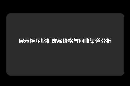 展示柜压缩机废品价格与回收渠道分析