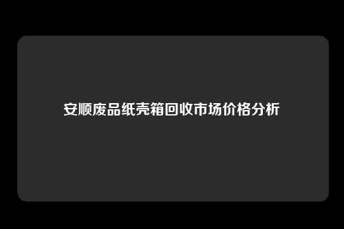 安顺废品纸壳箱回收市场价格分析