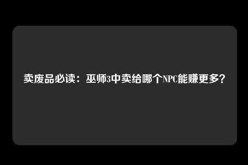 卖废品必读：巫师3中卖给哪个NPC能赚更多？