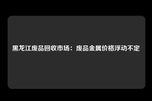 黑龙江废品回收市场：废品金属价格浮动不定
